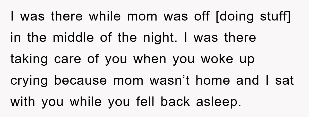 I was there while mom was off [doing stuff] in the middle of the night. I was there taking care of you when you woke up crying because mom wasn’t...