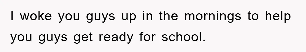 I woke you guys up in the mornings to help you guys get ready for school.