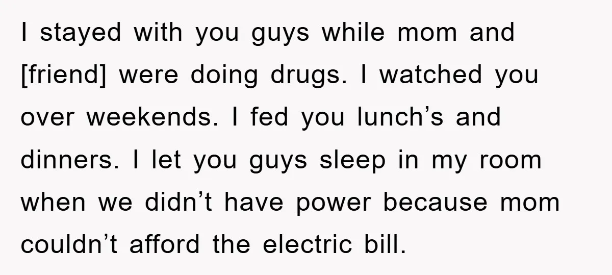 I stayed with you guys while mom and [friend] were doing drugs. I watched you over weekends. I fed you lunch’s and dinners. I let you guys sleep in my...
