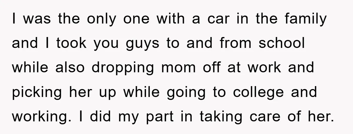 I was the only one with a car in the family and I took you guys to and from school while also dropping mom off at work and picking her...