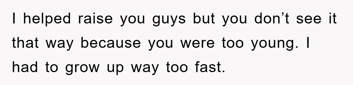 I helped raise you guys but you don’t see it that way because you were too young. I had to grow up way too fast.