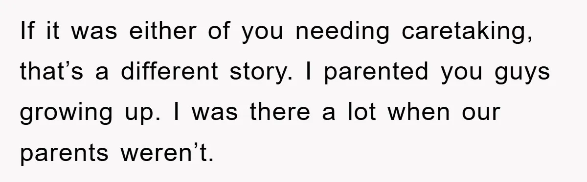 If it was either of you needing caretaking, that’s a different story. I parented you guys growing up. I was there a lot when our parents weren’t.
