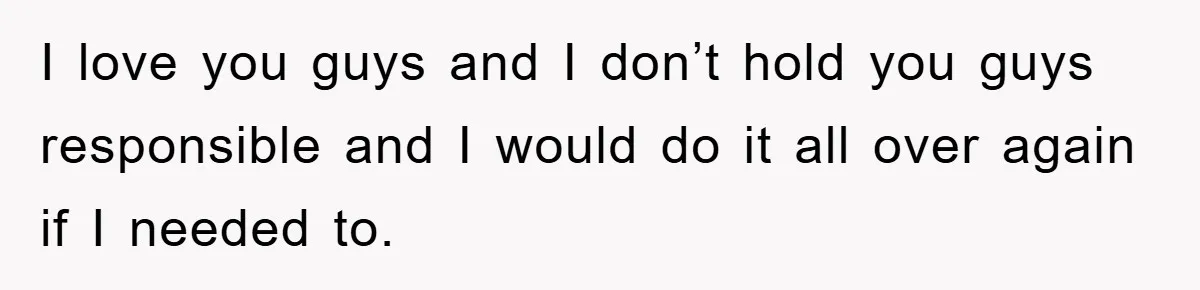I love you guys and I don’t hold you guys responsible and I would do it all over again if I needed to.