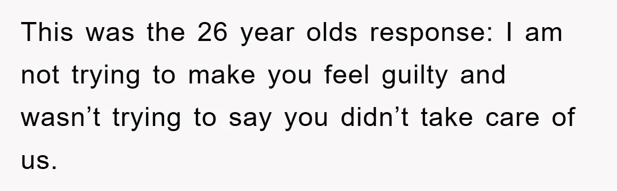 This was the 26 year olds response: I am not trying to make you feel guilty and wasn’t trying to say you didn’t take care of us.