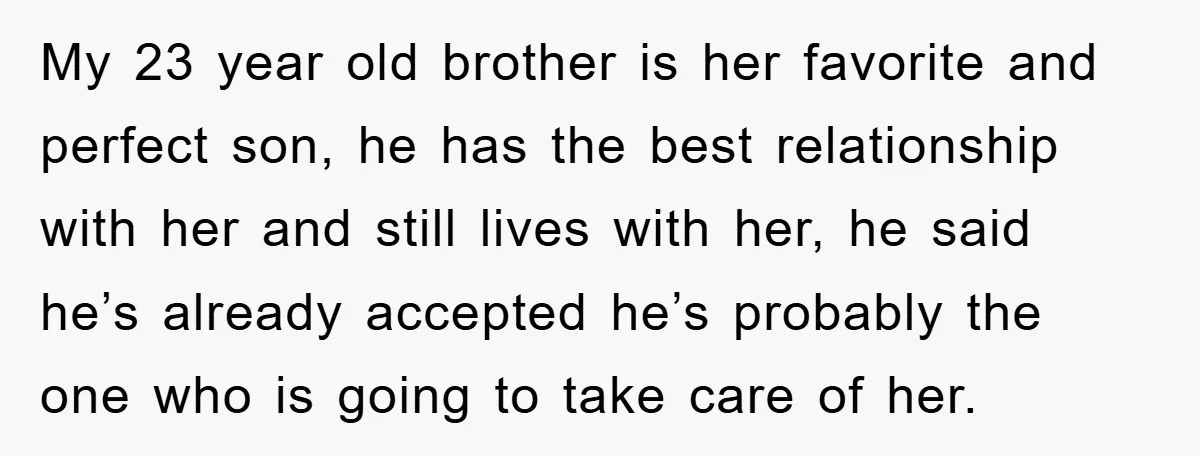 My 23 year old brother is her favorite and perfect son, he has the best relationship with her and still lives with her, he said he’s already accepted he’s probably...