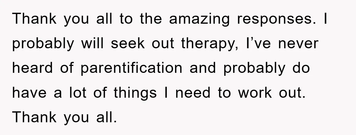 Thank you all to the amazing responses. I probably will seek out therapy, I’ve never heard of parentification and probably do have a lot of things I need to work...