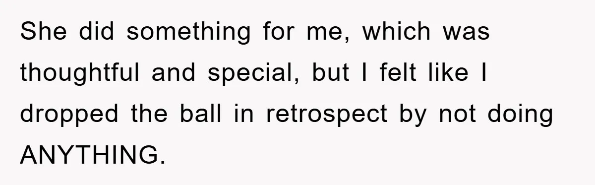 She did something for me, which was thoughtful and special, but I felt like I dropped the ball in retrospect by not doing ANYTHING.