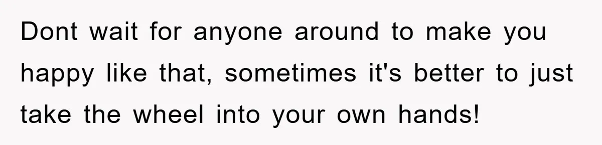 Dont wait for anyone around to make you happy like that, sometimes it's better to just take the wheel into your own hands!