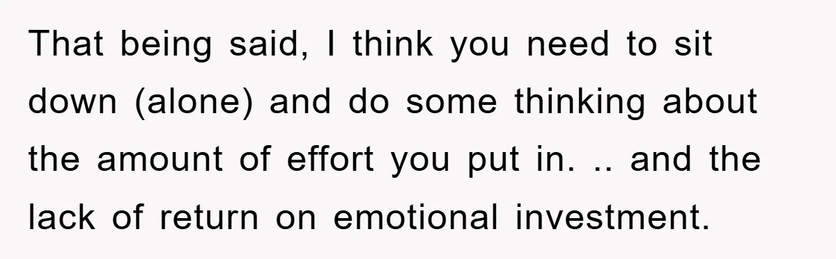 That being said, I think you need to sit down (alone) and do some thinking about the amount of effort you put in. .. and the lack of return on...