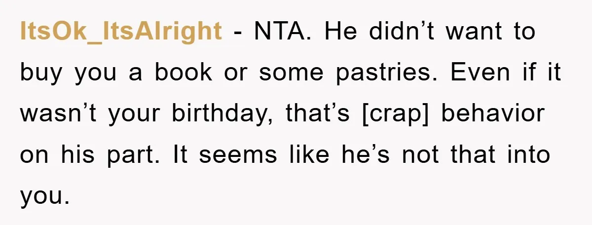 ItsOk_ItsAlright - NTA. He didn’t want to buy you a book or some pastries. Even if it wasn’t your birthday, that’s [crap] behavior on his part. It seems like he’s...