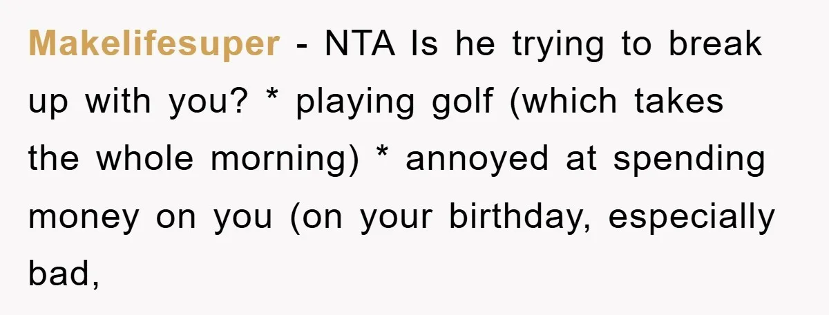 Makelifesuper - NTA Is he trying to break up with you? * playing golf (which takes the whole morning) * annoyed at spending money on you (on your birthday, especially...