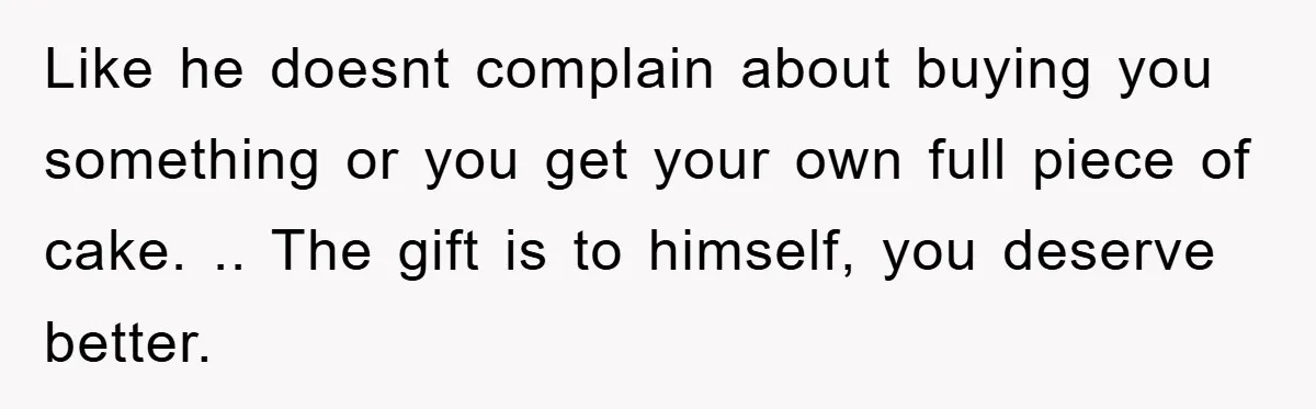 Like he doesnt complain about buying you something or you get your own full piece of cake. .. The gift is to himself, you deserve better.