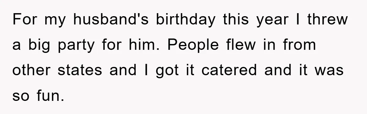 For my husband's birthday this year I threw a big party for him. People flew in from other states and I got it catered and it was so fun.