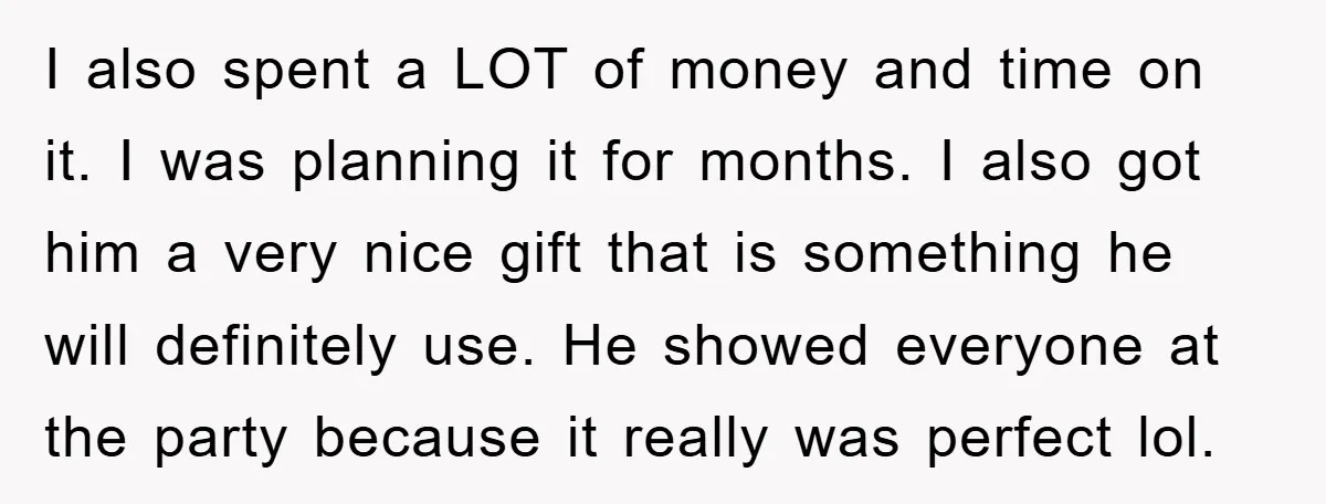 I also spent a LOT of money and time on it. I was planning it for months. I also got him a very nice gift that is something he will...