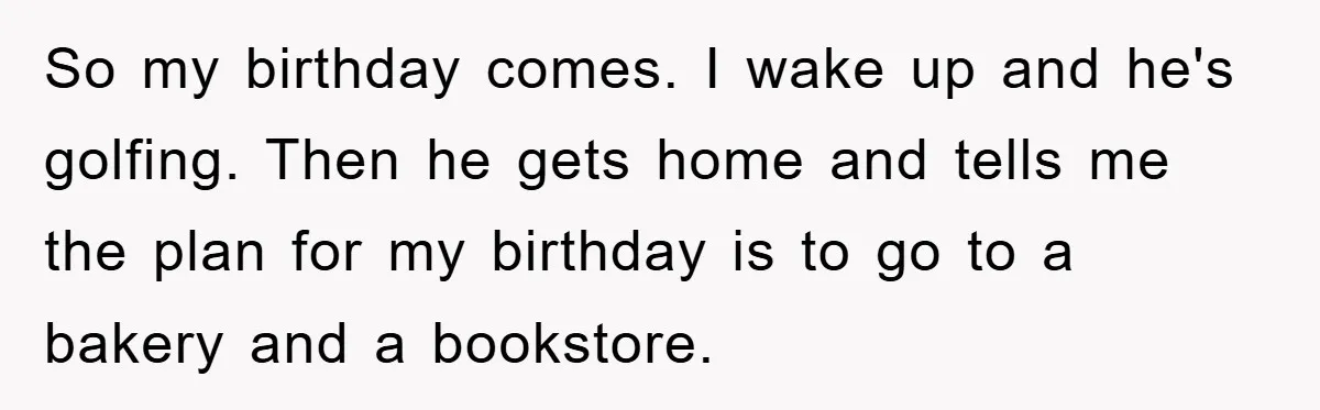 So my birthday comes. I wake up and he's golfing. Then he gets home and tells me the plan for my birthday is to go to a bakery and a...