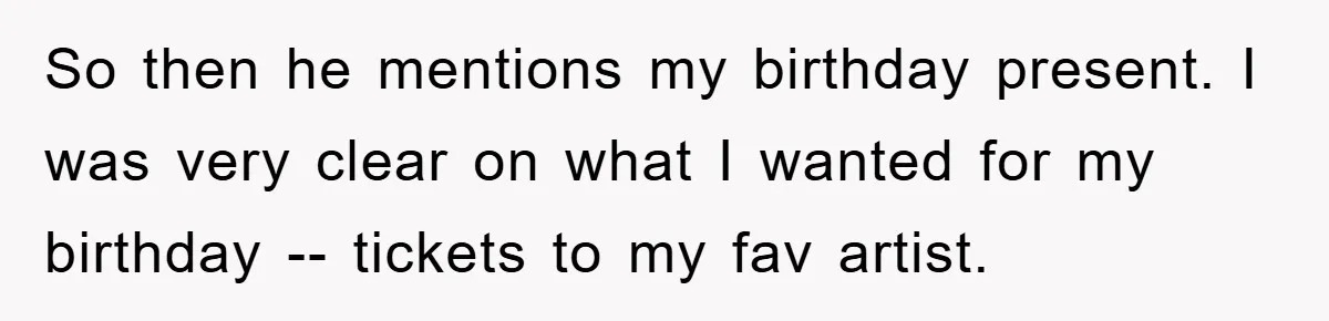 So then he mentions my birthday present. I was very clear on what I wanted for my birthday -- tickets to my fav artist.