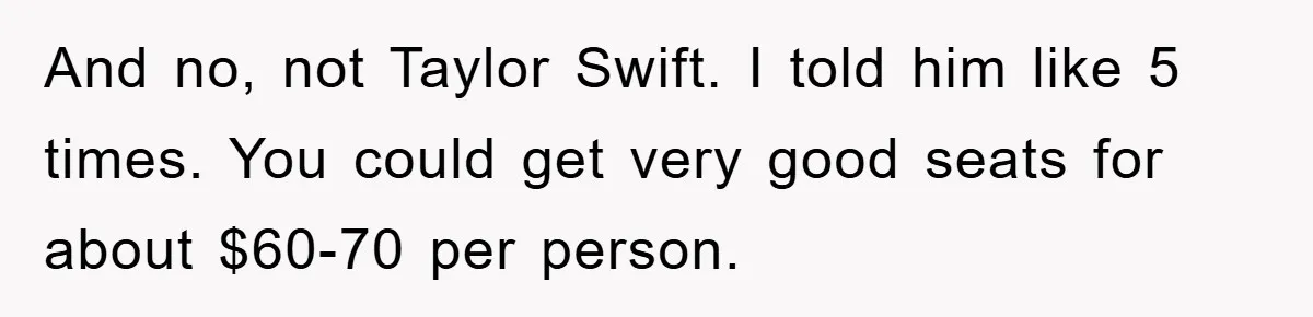 And no, not Taylor Swift. I told him like 5 times. You could get very good seats for about $60-70 per person.