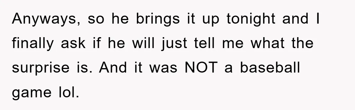 Anyways, so he brings it up tonight and I finally ask if he will just tell me what the surprise is. And it was NOT a baseball game lol.