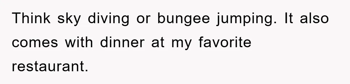 Think sky diving or bungee jumping. It also comes with dinner at my favorite restaurant.