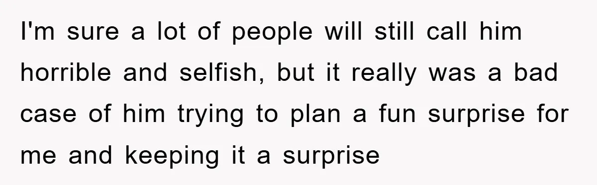 I'm sure a lot of people will still call him horrible and selfish, but it really was a bad case of him trying to plan a fun surprise for me...