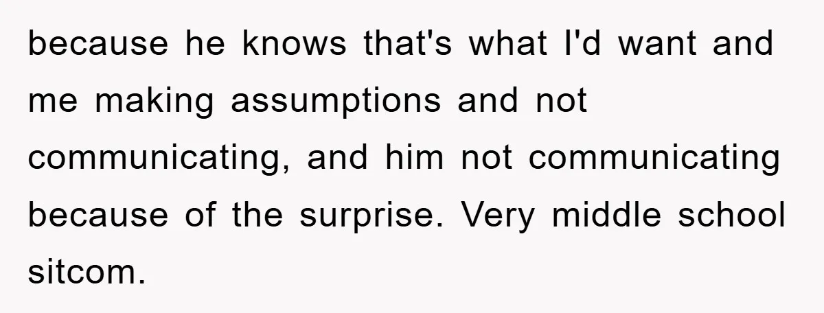 because he knows that's what I'd want and me making assumptions and not communicating, and him not communicating because of the surprise. Very middle school sitcom.
