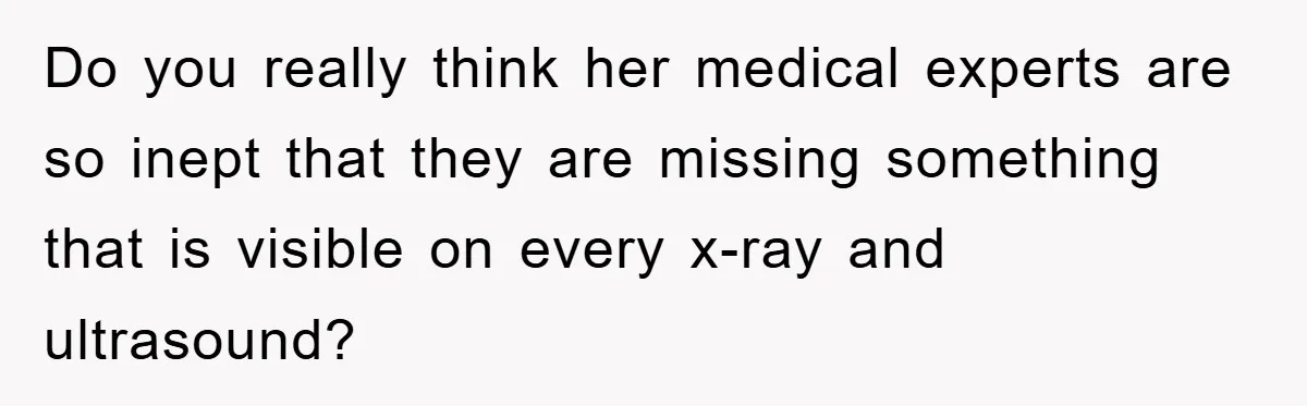 Do you really think her medical experts are so inept that they are missing something that is visible on every x-ray and ultrasound?