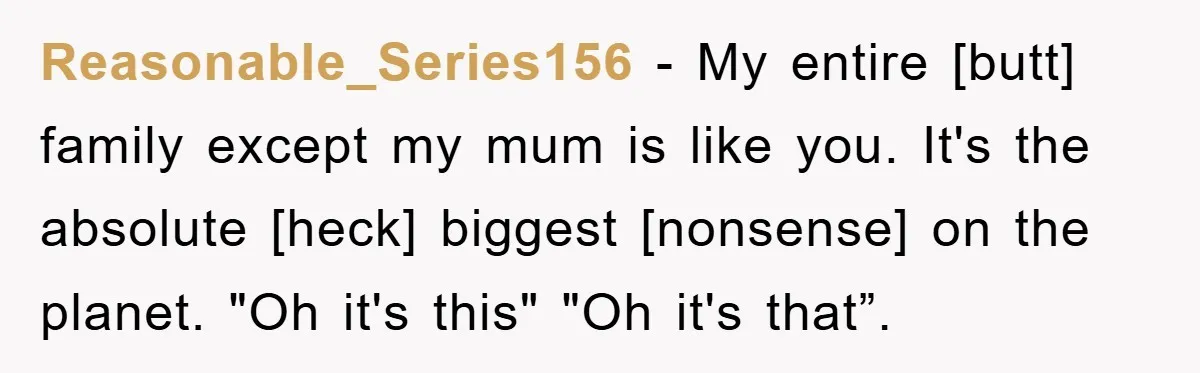Reasonable_Series156 - My entire [butt] family except my mum is like you. It's the absolute [heck] biggest [nonsense] on the planet. "Oh it's this" "Oh it's that”.