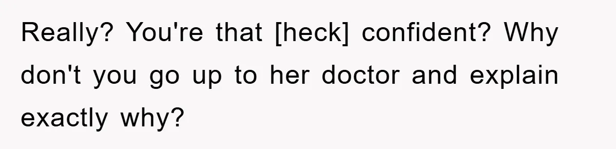 Really? You're that [heck] confident? Why don't you go up to her doctor and explain exactly why?