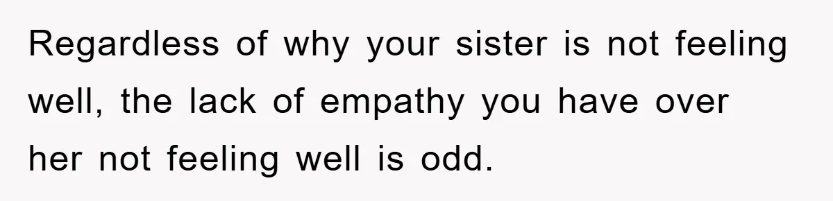 Regardless of why your sister is not feeling well, the lack of empathy you have over her not feeling well is odd.