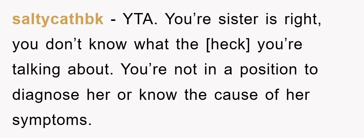 saltycathbk - YTA. You’re sister is right, you don’t know what the [heck] you’re talking about. You’re not in a position to diagnose her or know the cause of her...