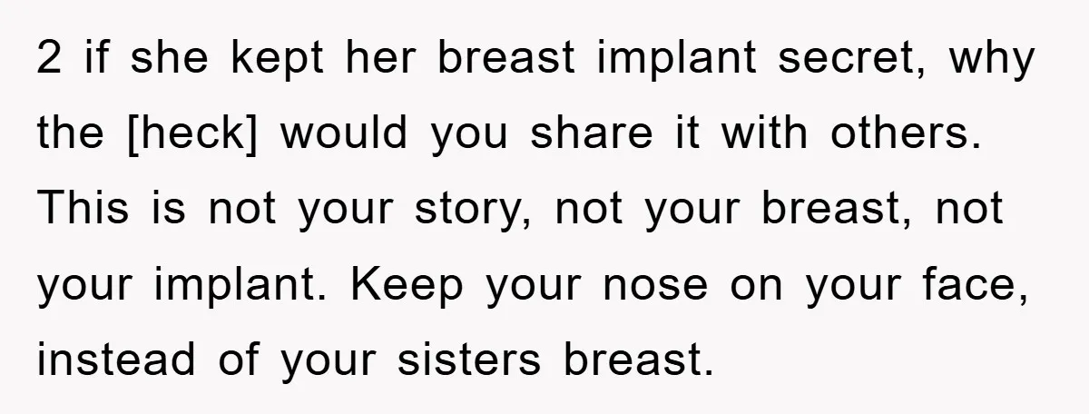 2 if she kept her breast implant secret, why the [heck] would you share it with others. This is not your story, not your breast, not your implant. Keep your...