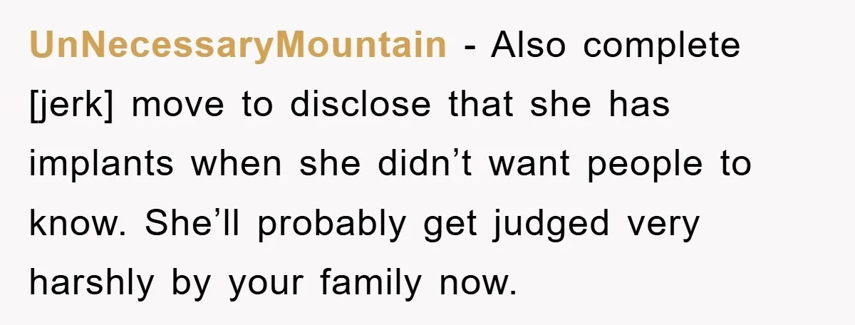 UnNecessaryMountain - Also complete [jerk] move to disclose that she has implants when she didn’t want people to know. She’ll probably get judged very harshly by your family now.