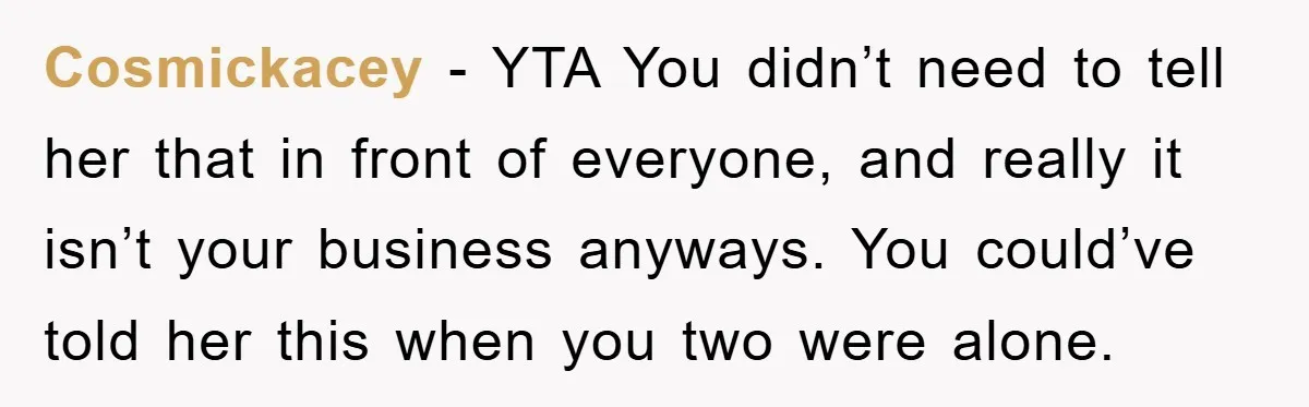 Cosmickacey - YTA You didn’t need to tell her that in front of everyone, and really it isn’t your business anyways. You could’ve told her this when you two were...