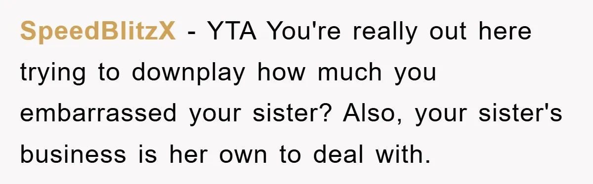 SpeedBlitzX - YTA You're really out here trying to downplay how much you embarrassed your sister? Also, your sister's business is her own to deal with.