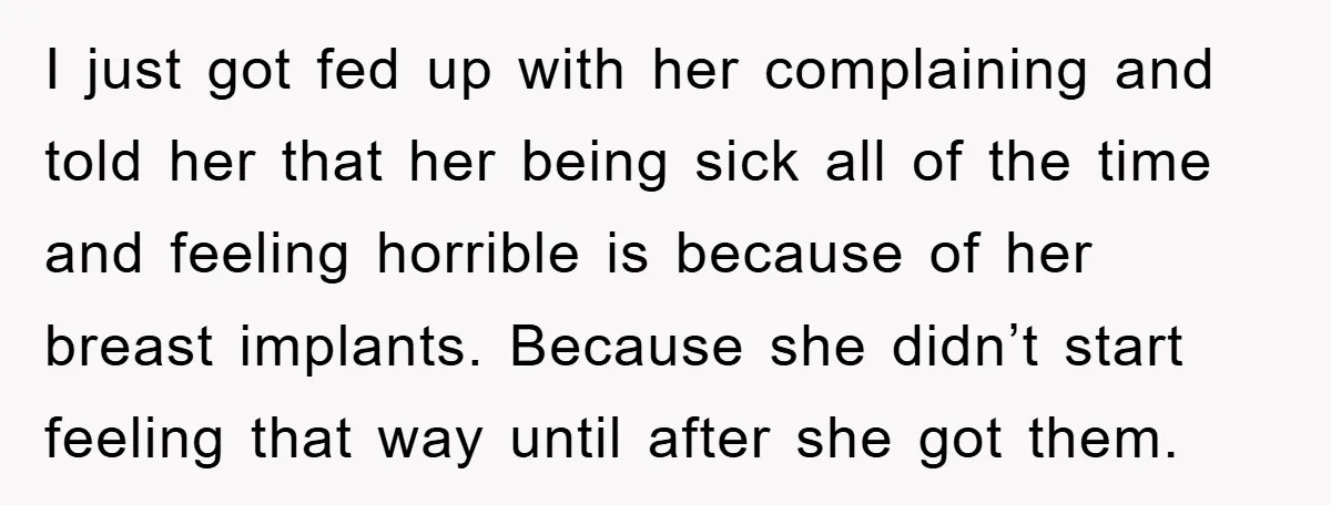 I just got fed up with her complaining and told her that her being sick all of the time and feeling horrible is because of her breast implants. Because she...