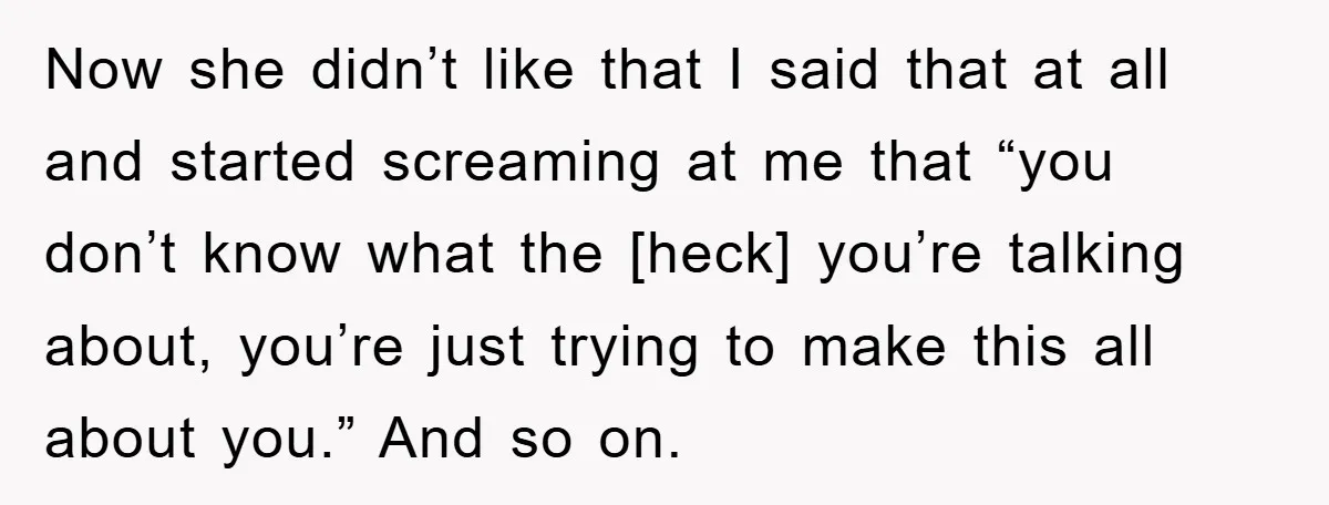 Now she didn’t like that I said that at all and started screaming at me that “you don’t know what the [heck] you’re talking about, you’re just trying to make...