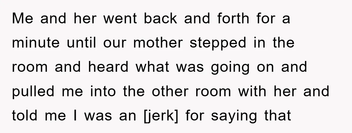 Me and her went back and forth for a minute until our mother stepped in the room and heard what was going on and pulled me into the other room...