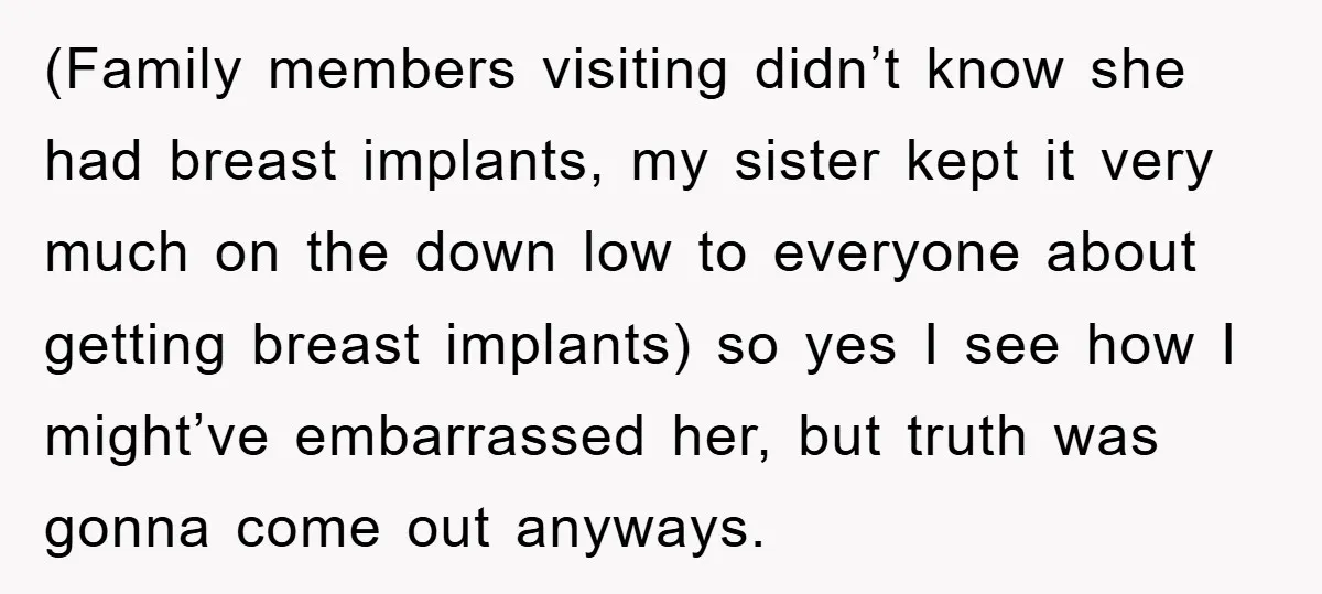 (Family members visiting didn’t know she had breast implants, my sister kept it very much on the down low to everyone about getting breast implants) so yes I see how...