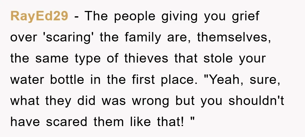 RayEd29 - The people giving you grief over 'scaring' the family are, themselves, the same type of thieves that stole your water bottle in the first place. "Yeah, sure, what...