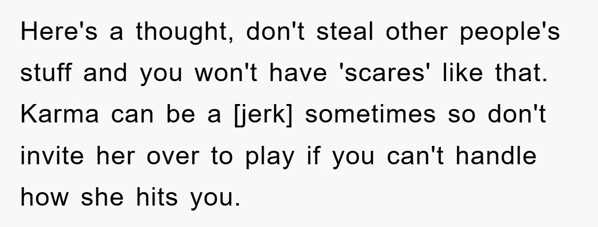 Here's a thought, don't steal other people's stuff and you won't have 'scares' like that. Karma can be a [jerk] sometimes so don't invite her over to play if you...