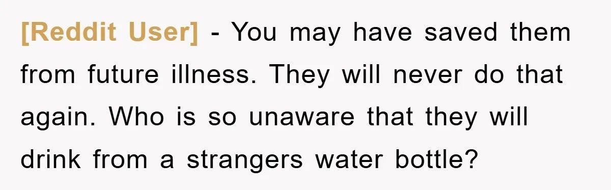 [Reddit User] - You may have saved them from future illness. They will never do that again. Who is so unaware that they will drink from a strangers water bottle?