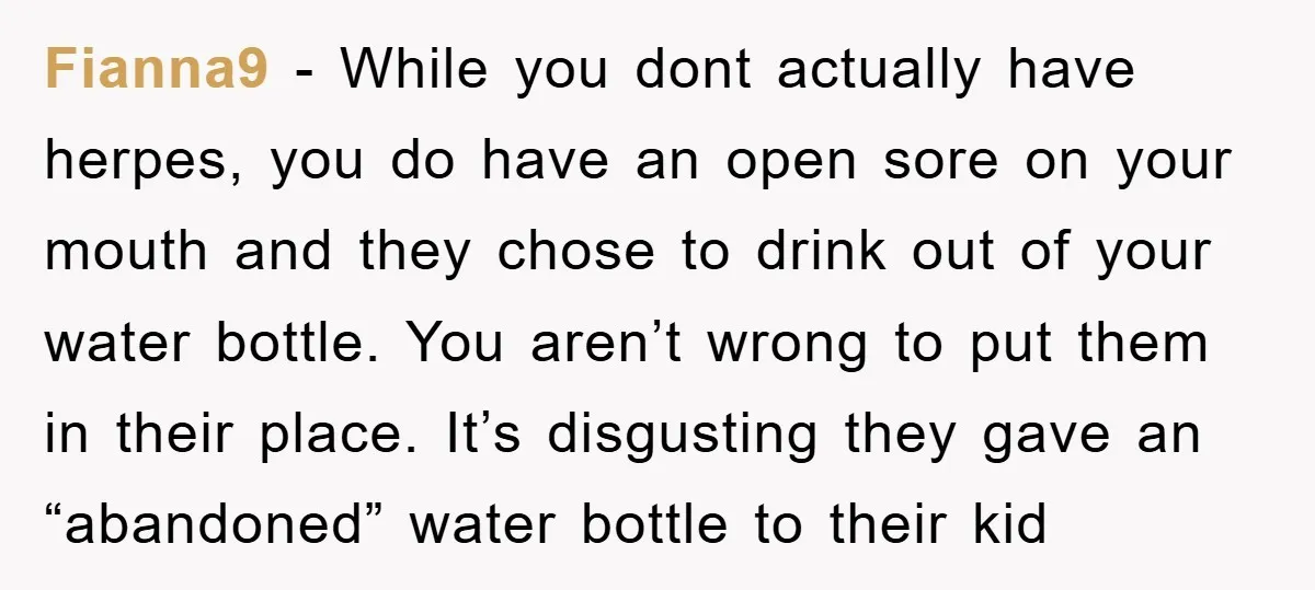 Fianna9 - While you dont actually have herpes, you do have an open sore on your mouth and they chose to drink out of your water bottle. You aren’t wrong...