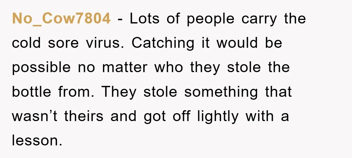 No_Cow7804 - Lots of people carry the cold sore virus. Catching it would be possible no matter who they stole the bottle from. They stole something that wasn’t theirs and...