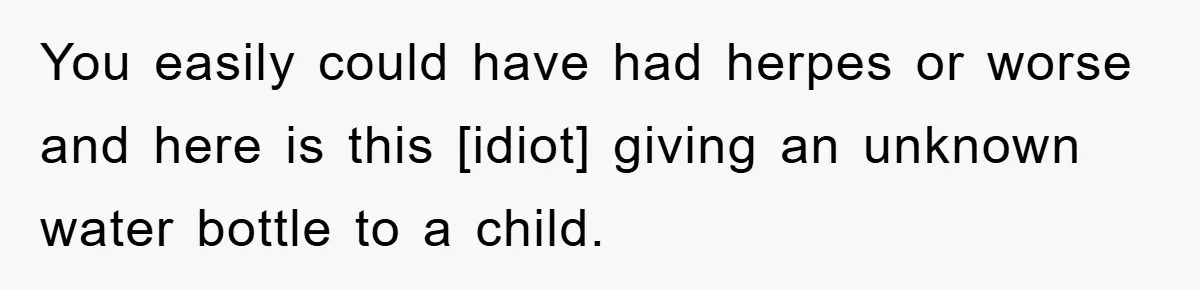 You easily could have had herpes or worse and here is this [idiot] giving an unknown water bottle to a child.