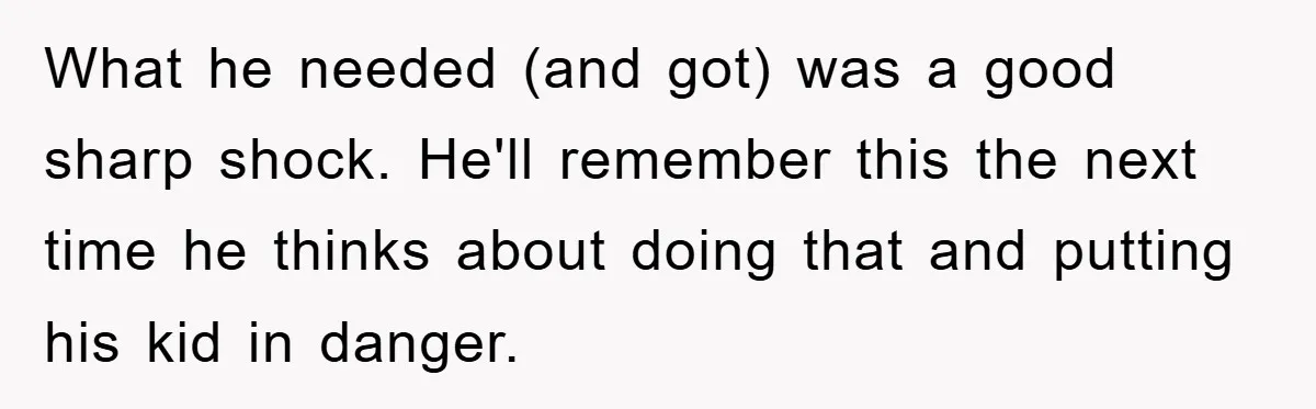 What he needed (and got) was a good sharp shock. He'll remember this the next time he thinks about doing that and putting his kid in danger.