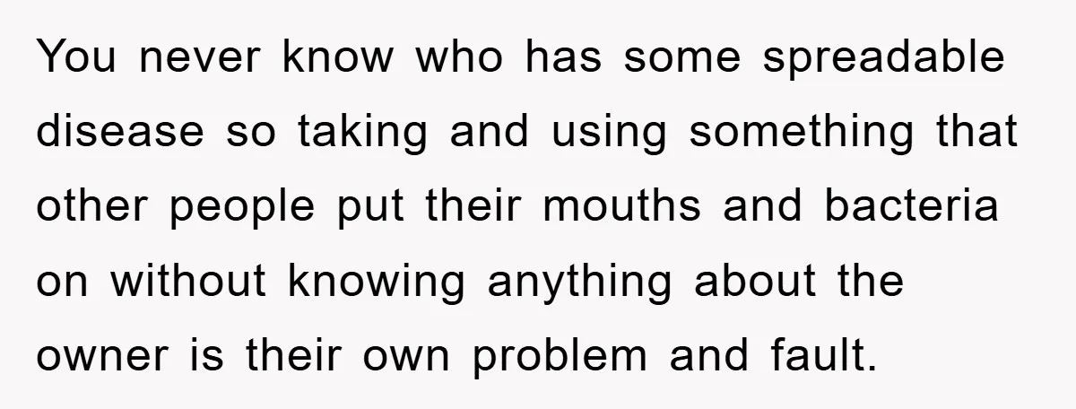 You never know who has some spreadable disease so taking and using something that other people put their mouths and bacteria on without knowing anything about the owner is their...