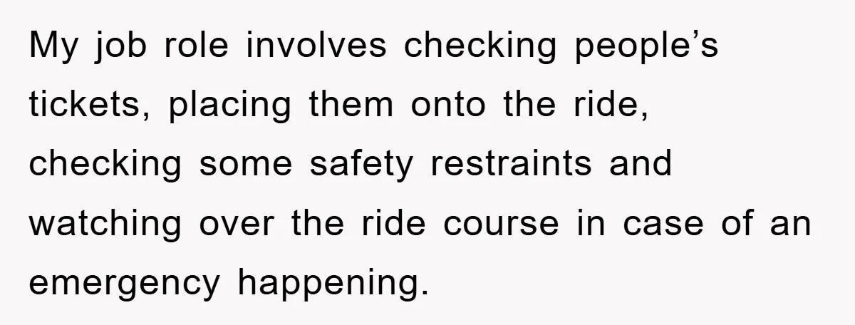 My job role involves checking people’s tickets, placing them onto the ride, checking some safety restraints and watching over the ride course in case of an emergency happening.