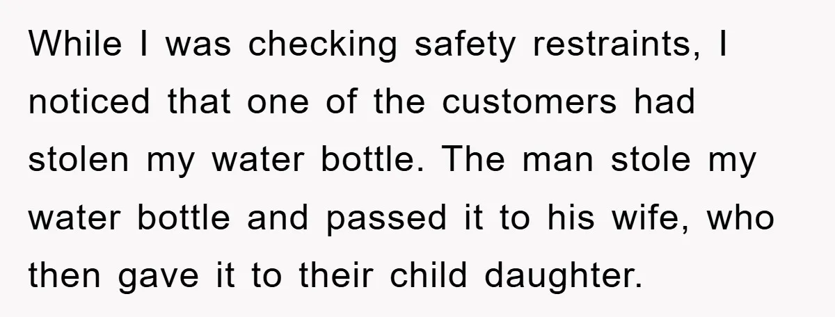 While I was checking safety restraints, I noticed that one of the customers had stolen my water bottle. The man stole my water bottle and passed it to his wife,...