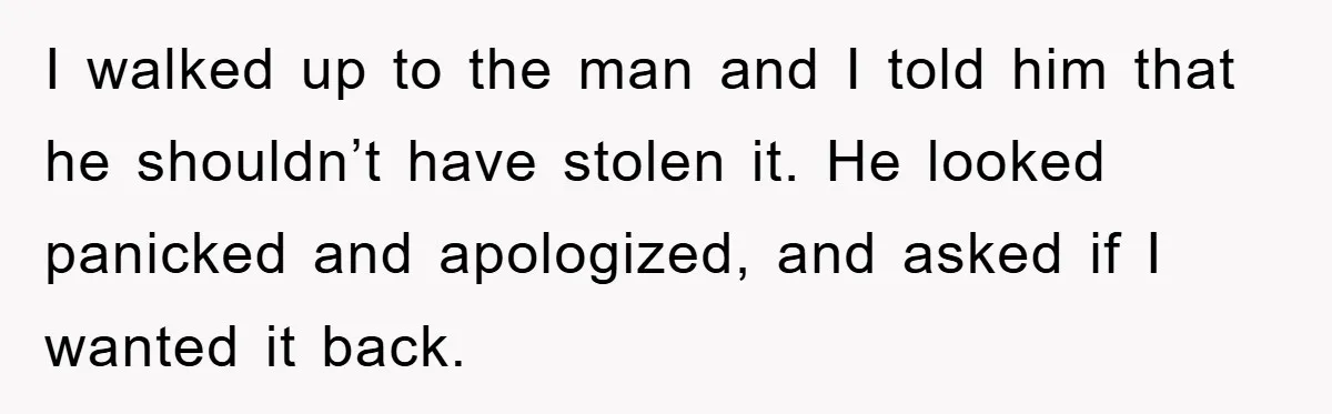 I walked up to the man and I told him that he shouldn’t have stolen it. He looked panicked and apologized, and asked if I wanted it back.