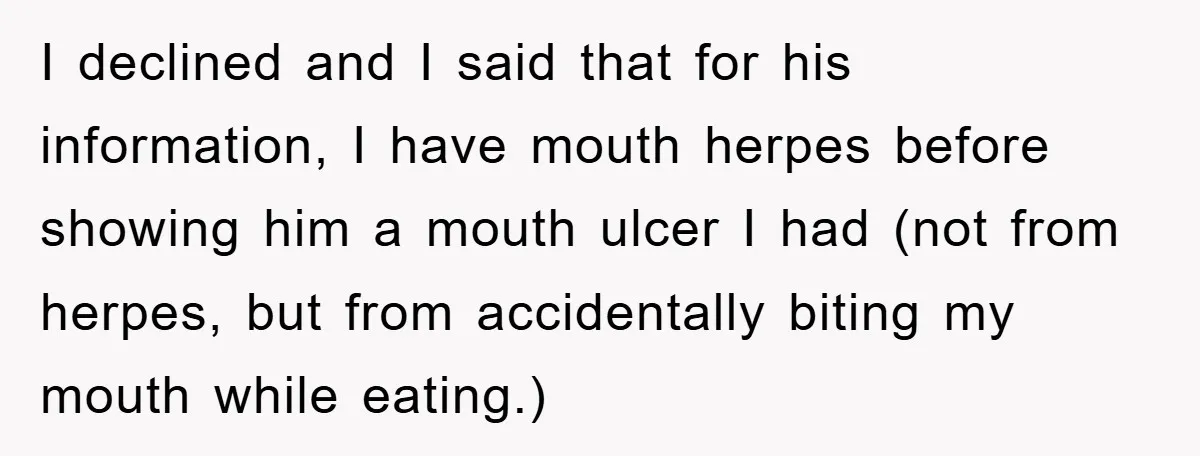 I declined and I said that for his information, I have mouth herpes before showing him a mouth ulcer I had (not from herpes, but from accidentally biting my mouth...